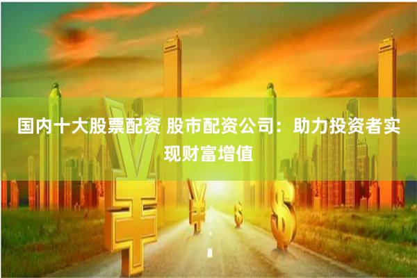 国内十大股票配资 股市配资公司：助力投资者实现财富增值