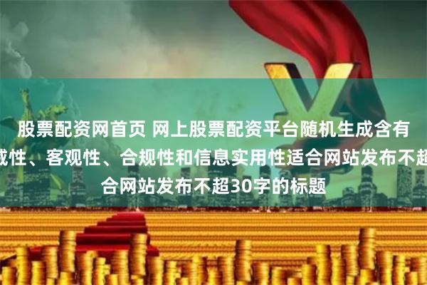 股票配资网首页 网上股票配资平台随机生成含有中立性、权威性、客观性、合规性和信息实用性适合网站发布不