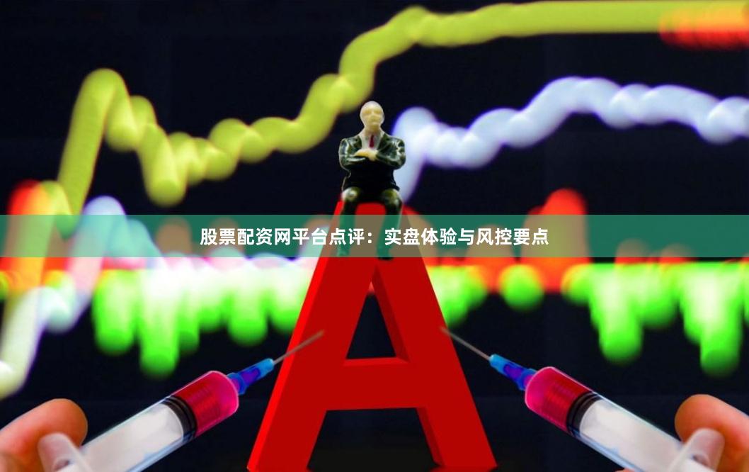 股票配资网平台点评：实盘体验与风控要点